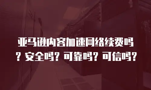 亚马逊内容加速网络续费吗？安全吗？可靠吗？可信吗？