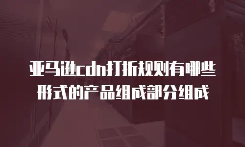 亚马逊cdn打折规则有哪些形式的产品组成部分组成