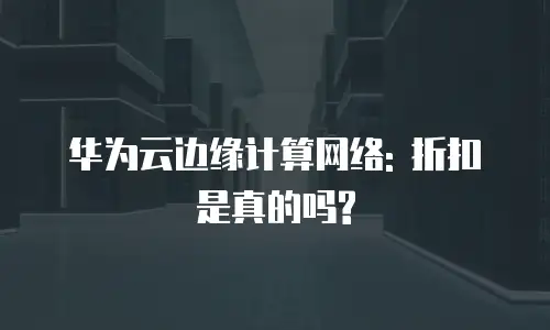 华为云边缘计算网络: 折扣是真的吗?