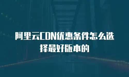 阿里云CDN优惠条件怎么选择最好版本的