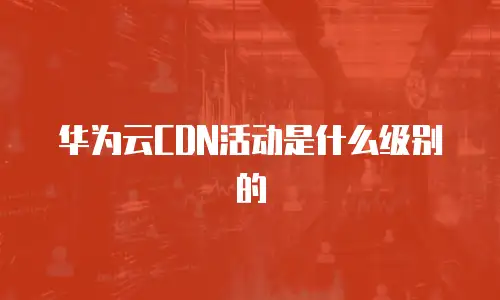 华为云CDN活动是什么级别的