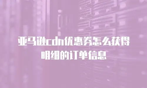 亚马逊cdn优惠券怎么获得明细的订单信息