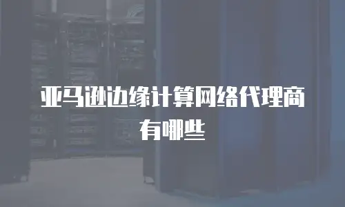 亚马逊边缘计算网络代理商有哪些