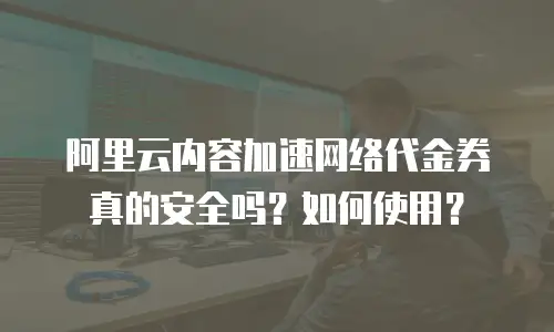 阿里云内容加速网络代金券真的安全吗？如何使用？