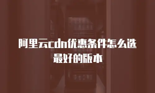 阿里云cdn优惠条件怎么选最好的版本