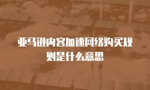 亚马逊内容加速网络购买规则是什么意思