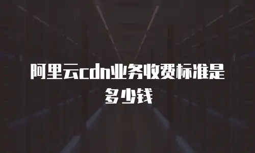 阿里云cdn业务收费标准是多少钱