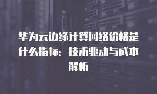 华为云边缘计算网络价格是什么指标：技术驱动与成本解析