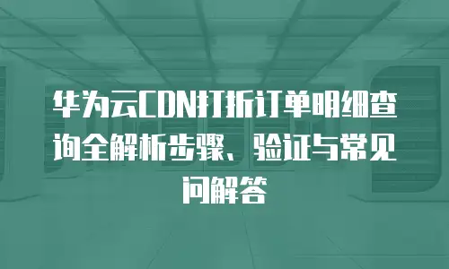 华为云CDN打折订单明细查询全解析步骤、验证与常见问解答  