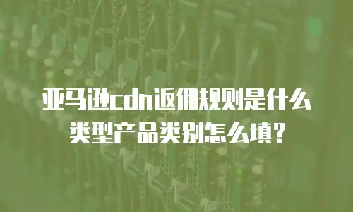 亚马逊cdn返佣规则是什么类型产品类别怎么填？