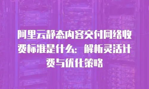 阿里云静态内容交付网络收费标准是什么：解析灵活计费与优化策略