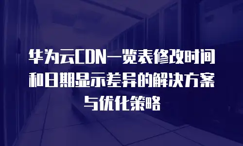华为云CDN一览表修改时间和日期显示差异的解决方案与优化策略