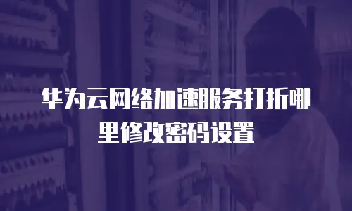 华为云网络加速服务打折哪里修改密码设置