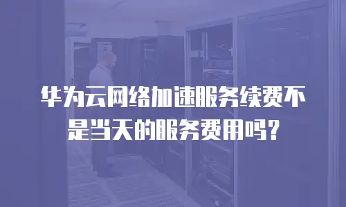 华为云网络加速服务续费不是当天的服务费用吗？