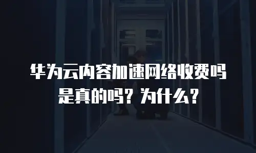 华为云内容加速网络收费吗是真的吗？为什么？