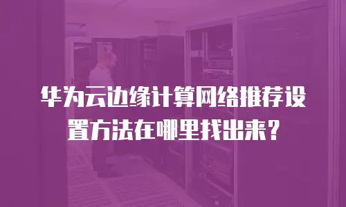 华为云边缘计算网络推荐设置方法在哪里找出来？