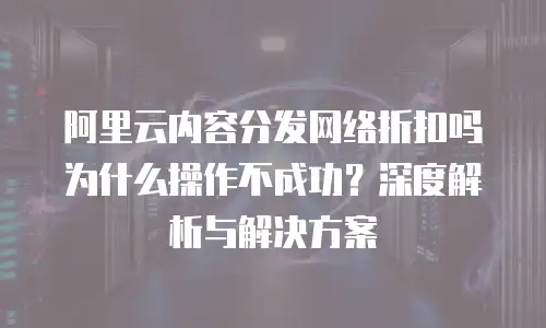 阿里云内容分发网络折扣吗为什么操作不成功？深度解析与解决方案