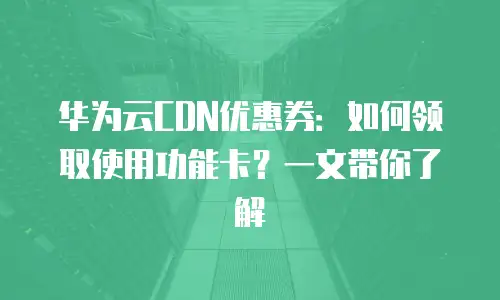 华为云CDN优惠券：如何领取使用功能卡？一文带你了解