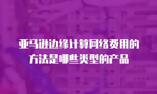 亚马逊边缘计算网络费用的方法是哪些类型的产品