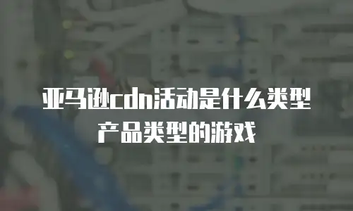 亚马逊cdn活动是什么类型产品类型的游戏