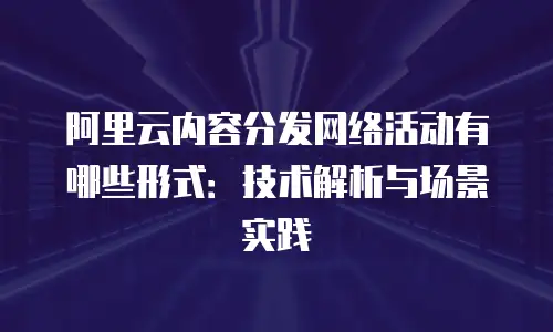 阿里云内容分发网络活动有哪些形式：技术解析与场景实践