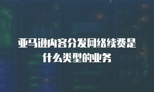 亚马逊内容分发网络续费是什么类型的业务