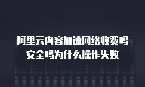 阿里云内容加速网络收费吗安全吗为什么操作失败