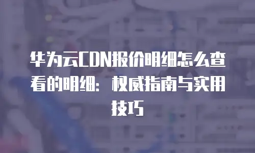 华为云CDN报价明细怎么查看的明细：权威指南与实用技巧