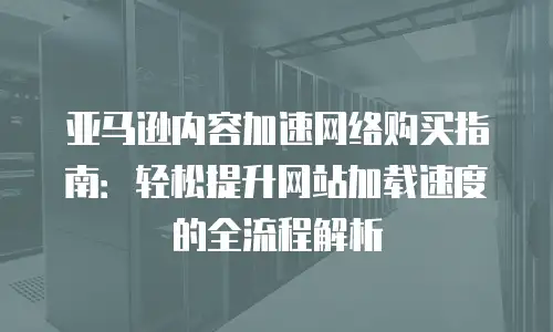 亚马逊内容加速网络购买指南：轻松提升网站加载速度的全流程解析