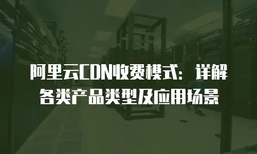 阿里云CDN收费模式：详解各类产品类型及应用场景