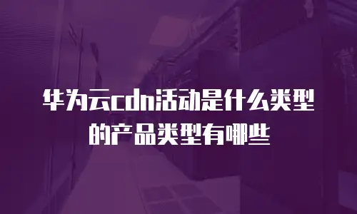 华为云cdn活动是什么类型的产品类型有哪些