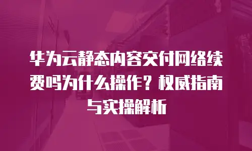 华为云静态内容交付网络续费吗为什么操作？权威指南与实操解析
