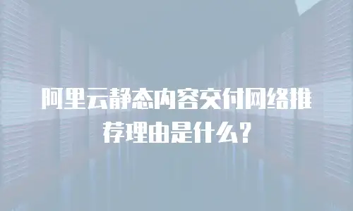 阿里云静态内容交付网络推荐理由是什么？