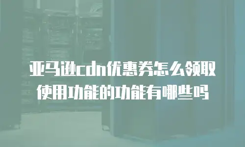 亚马逊cdn优惠券怎么领取使用功能的功能有哪些吗