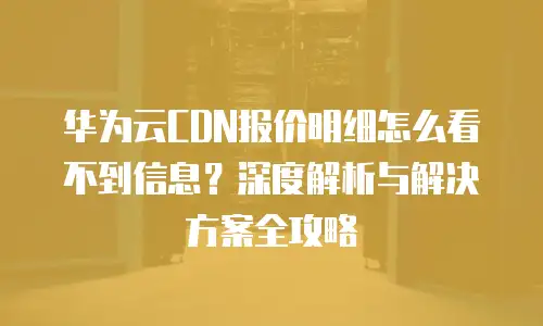 华为云CDN报价明细怎么看不到信息？深度解析与解决方案全攻略