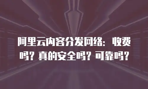 阿里云内容分发网络：收费吗？真的安全吗？可靠吗？