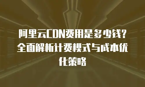 阿里云CDN费用是多少钱？全面解析计费模式与成本优化策略
