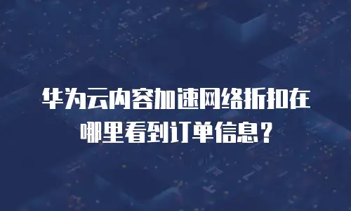 华为云内容加速网络折扣在哪里看到订单信息？