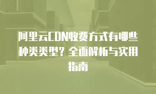 阿里云CDN收费方式有哪些种类类型？全面解析与实用指南