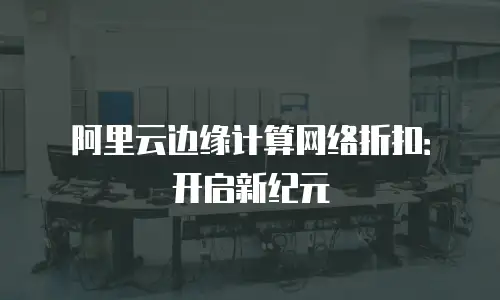 阿里云边缘计算网络折扣：开启新纪元