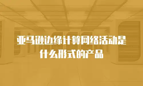 亚马逊边缘计算网络活动是什么形式的产品