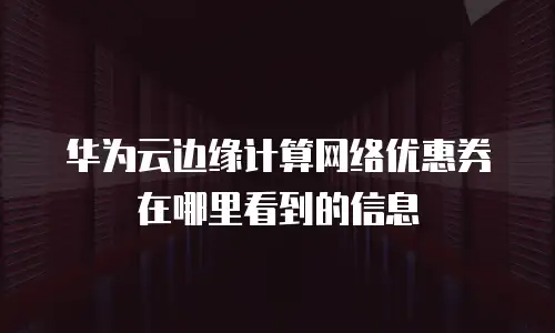 华为云边缘计算网络优惠券在哪里看到的信息