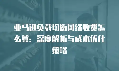 亚马逊负载均衡网络收费怎么算：深度解析与成本优化策略