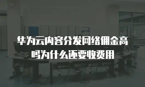 华为云内容分发网络佣金高吗为什么还要收费用