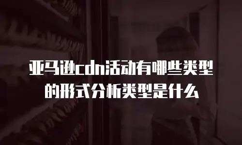 亚马逊cdn活动有哪些类型的形式分析类型是什么