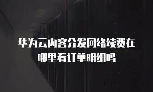 华为云内容分发网络续费在哪里看订单明细吗