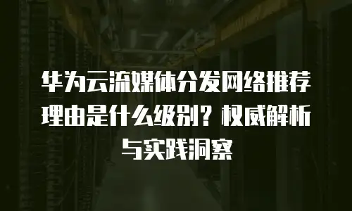华为云流媒体分发网络推荐理由是什么级别？权威解析与实践洞察