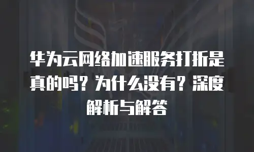 华为云网络加速服务打折是真的吗？为什么没有？深度解析与解答