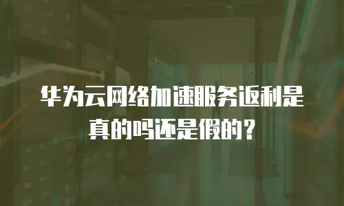 华为云网络加速服务返利是真的吗还是假的？