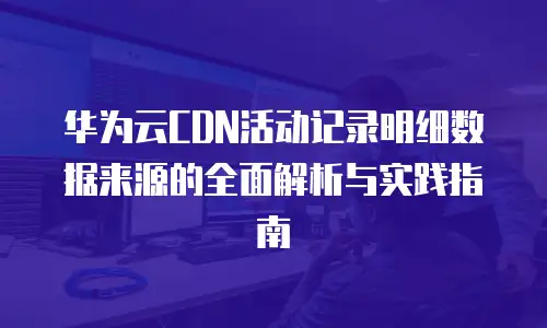 华为云CDN活动记录明细数据来源的全面解析与实践指南